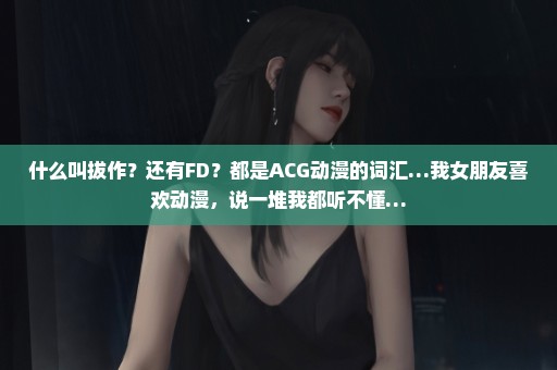 什么叫拔作？还有FD？都是ACG动漫的词汇…我女朋友喜欢动漫，说一堆我都听不懂…