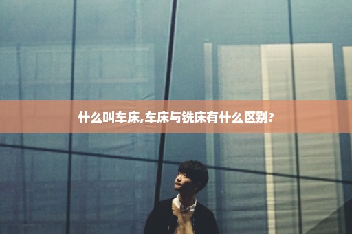 什么叫车床,车床与铣床有什么区别?