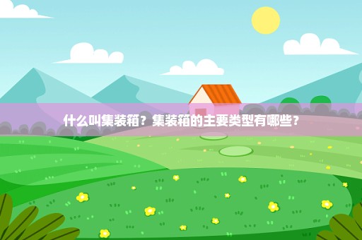 什么叫集装箱？集装箱的主要类型有哪些？