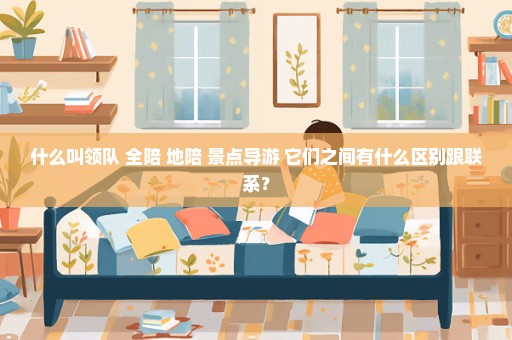 什么叫领队 全陪 地陪 景点导游 它们之间有什么区别跟联系？