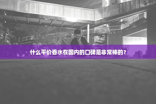 什么平价香水在国内的口碑是非常棒的？