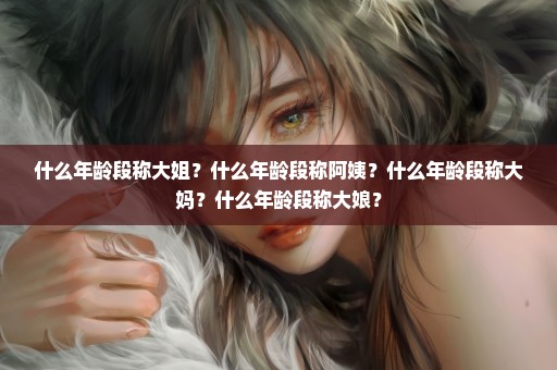 什么年龄段称大姐？什么年龄段称阿姨？什么年龄段称大妈？什么年龄段称大娘？
