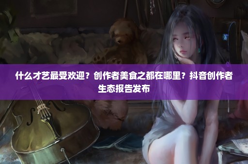 什么才艺最受欢迎？创作者美食之都在哪里？抖音创作者生态报告发布