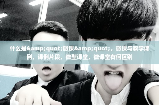 什么是"微课"，微课与教学课例，课例片段，微型课堂，微课堂有何区别