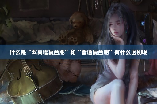 什么是“双高塔复合肥”和“普通复合肥”有什么区别呢