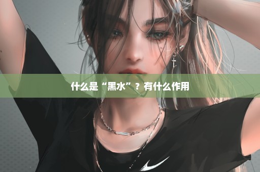什么是“黑水”？有什么作用