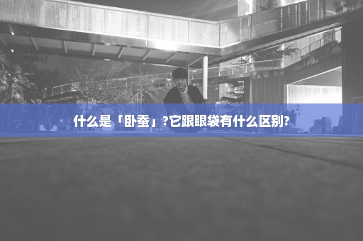 什么是「卧蚕」?它跟眼袋有什么区别?