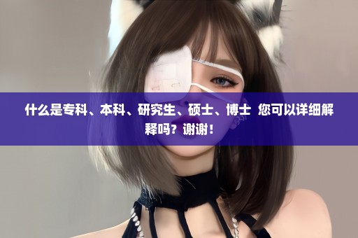 什么是专科、本科、研究生、硕士、博士  您可以详细解释吗？谢谢！