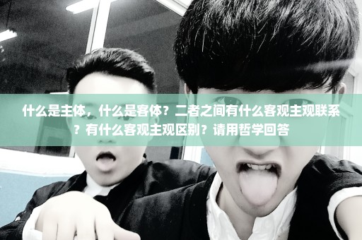 什么是主体，什么是客体？二者之间有什么客观主观联系？有什么客观主观区别？请用哲学回答