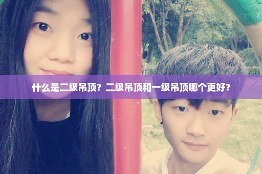 什么是二级吊顶？二级吊顶和一级吊顶哪个更好？