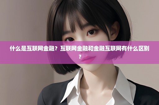 什么是互联网金融？互联网金融和金融互联网有什么区别？