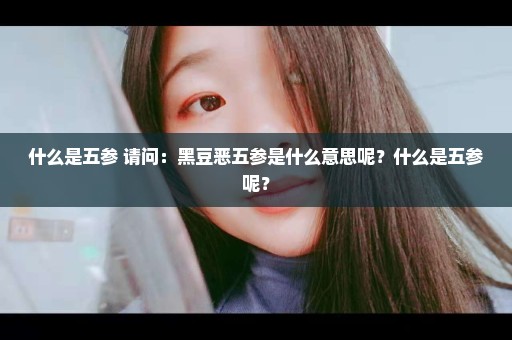 什么是五参 请问：黑豆恶五参是什么意思呢？什么是五参呢？
