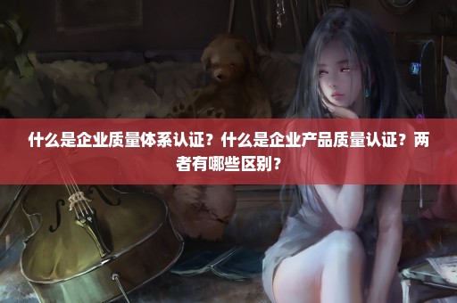 什么是企业质量体系认证？什么是企业产品质量认证？两者有哪些区别？