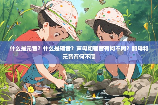 什么是元音？什么是辅音？声母和辅音有何不同？韵母和元音有何不同