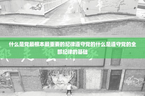 什么是党最根本最重要的纪律遵守党的什么是遵守党的全部纪律的基础