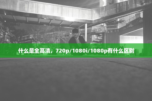 什么是全高清，720p/1080i/1080p有什么区别