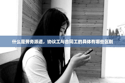 什么是劳务派遣，协议工与合同工的具体有哪些区别