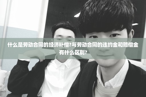 什么是劳动合同的经济补偿?与劳动合同的违约金和赔偿金有什么区别?