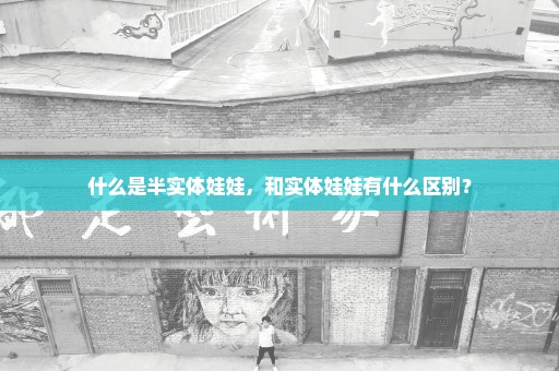 什么是半实体娃娃，和实体娃娃有什么区别？