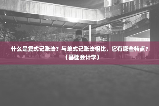 什么是复式记账法？与单式记账法相比，它有哪些特点？（基础会计学）
