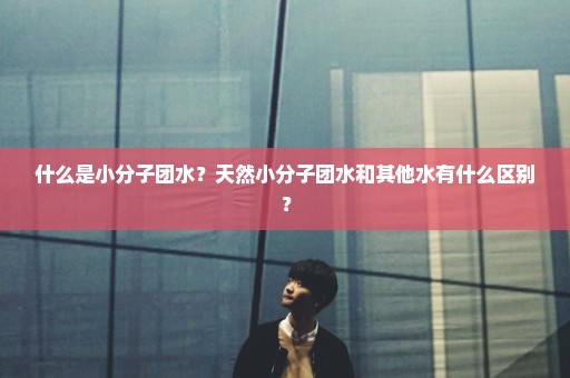 什么是小分子团水？天然小分子团水和其他水有什么区别？