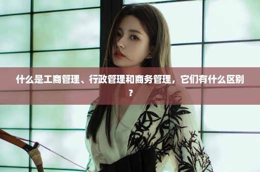 什么是工商管理、行政管理和商务管理，它们有什么区别？