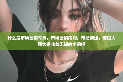 什么是市场营销专员，市场营销策划，市场助理。那位大哥大姐救救无知的小弟把