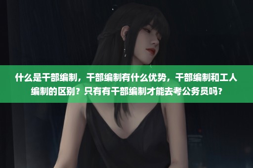 什么是干部编制，干部编制有什么优势，干部编制和工人编制的区别？只有有干部编制才能去考公务员吗？