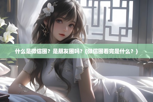 什么是微信圈？是朋友圈吗？(微信圈看完是什么？)