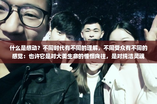 什么是感动？不同时代有不同的理解，不同受众有不同的感觉：也许它是对大美生命的憧憬向往，是对纯洁灵魂