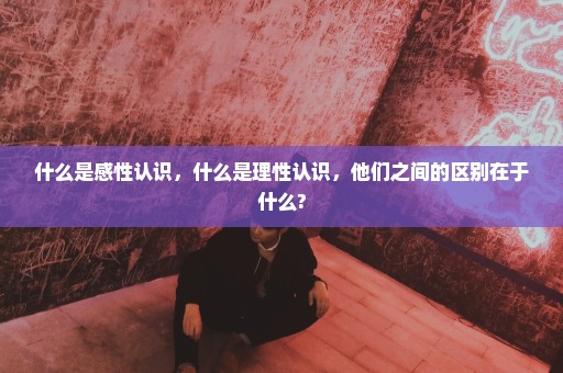 什么是感性认识，什么是理性认识，他们之间的区别在于什么?