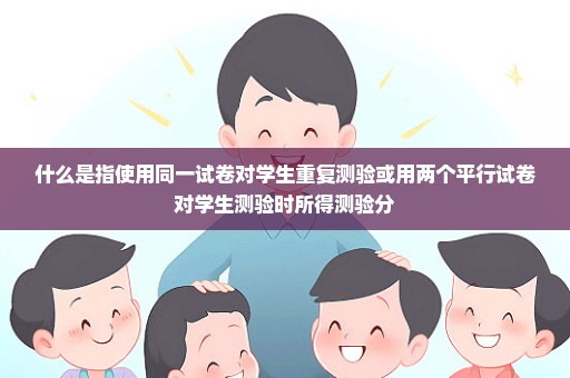 什么是指使用同一试卷对学生重复测验或用两个平行试卷对学生测验时所得测验分