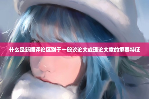 什么是新闻评论区别于一般议论文或理论文章的重要特征
