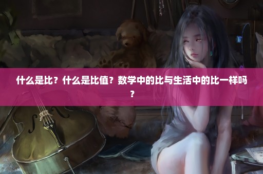 什么是比？什么是比值？数学中的比与生活中的比一样吗？