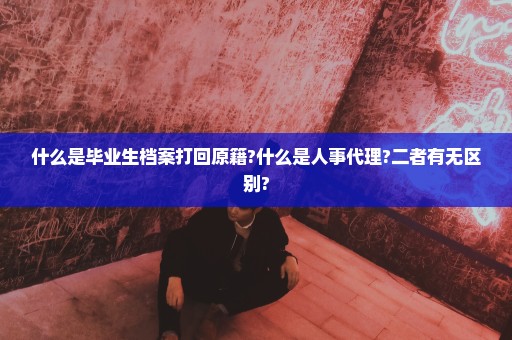 什么是毕业生档案打回原籍?什么是人事代理?二者有无区别?