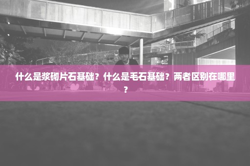 什么是浆砌片石基础？什么是毛石基础？两者区别在哪里？