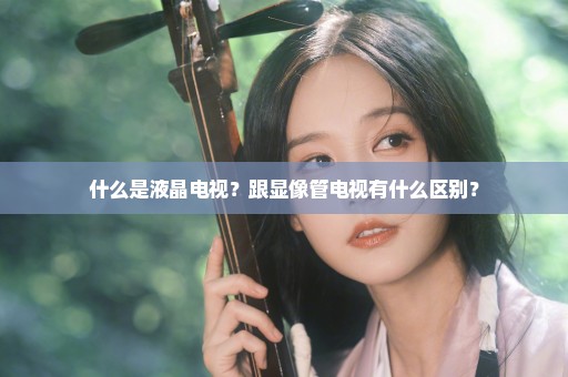 什么是液晶电视？跟显像管电视有什么区别？
