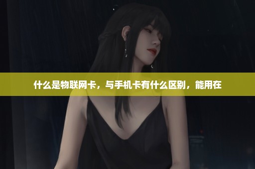 什么是物联网卡，与手机卡有什么区别，能用在