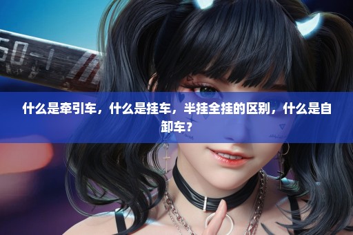 什么是牵引车，什么是挂车，半挂全挂的区别，什么是自卸车？