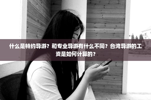 什么是特约导游？和专业导游有什么不同？台湾导游的工资是如何计算的？