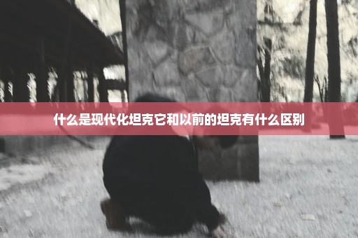 什么是现代化坦克它和以前的坦克有什么区别