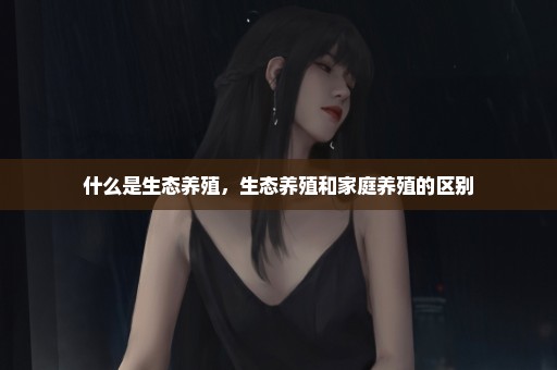什么是生态养殖，生态养殖和家庭养殖的区别