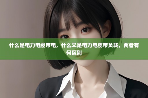 什么是电力电缆带电，什么又是电力电缆带负载，两者有何区别