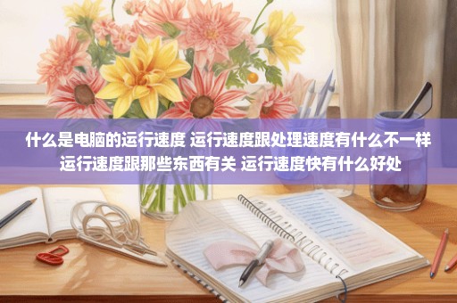 什么是电脑的运行速度 运行速度跟处理速度有什么不一样 运行速度跟那些东西有关 运行速度快有什么好处