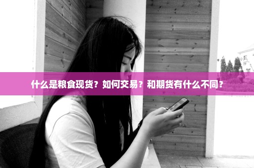 什么是粮食现货？如何交易？和期货有什么不同？