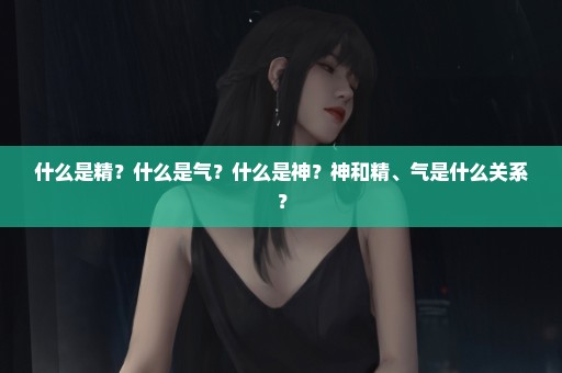 什么是精？什么是气？什么是神？神和精、气是什么关系？