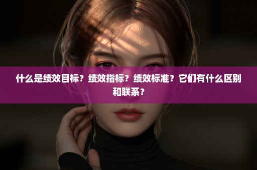 什么是绩效目标？绩效指标？绩效标准？它们有什么区别和联系？