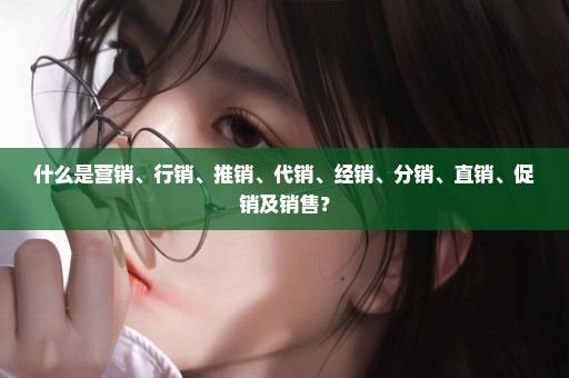 什么是营销、行销、推销、代销、经销、分销、直销、促销及销售？