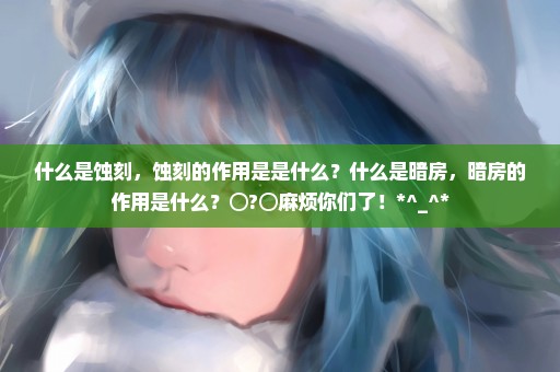 什么是蚀刻，蚀刻的作用是是什么？什么是暗房，暗房的作用是什么？⊙?⊙麻烦你们了！*^_^*