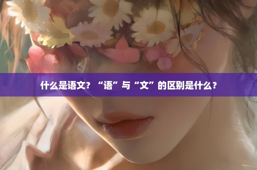 什么是语文？“语”与“文”的区别是什么？
